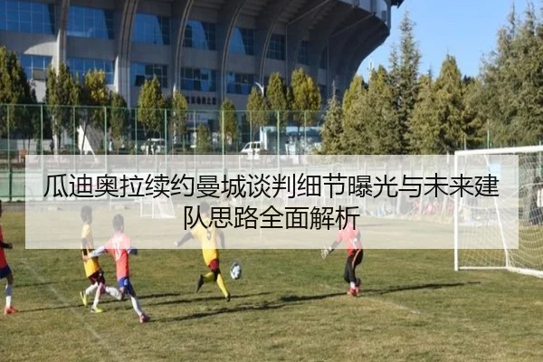 瓜迪奥拉续约曼城谈判细节曝光与未来建队思路全面解析