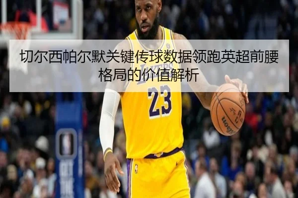 切尔西帕尔默关键传球数据领跑英超前腰格局的价值解析