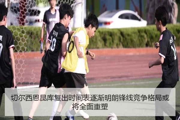 切尔西恩昆库复出时间表逐渐明朗锋线竞争格局或将全面重塑