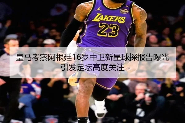 皇马考察阿根廷16岁中卫新星球探报告曝光引发足坛高度关注